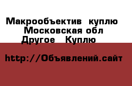 Макрообъектив  куплю - Московская обл. Другое » Куплю   